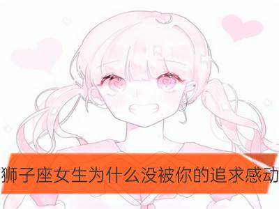 狮子座女生为什么没被你的追求感动_摩羯座女生为什么没被你的追求感动